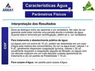 Características Água

                          Parâmetros Físicos

       Interpretação dos Resultados
       Deve-se distinguir entre cor aparente e cor verdadeira. No valor da cor
       aparente pode estar incluída uma parcela devida a turbidez da água.
       Quando esta é removida por centrifugação, obtém-se a cor verdadeira.
 COR




       Para tratamento e abastecimento público de água:
cor




       (a) águas com cor acima de 15 uC, podem ser detectadas em um copo
       d’água pela maioria dos consumidores; (b) cor na água bruta: valores < a
       5 uC, geralmente dispensam coagulação química, valores > 25 uC
       usualmente requerem a coagulação seguida de filtração; (c) águas com
       cor elevada implicam em um mais delicado cuidado operacional do
       tratamento e (d) ver padrão de Potabilidade = 15 uC.

       Para corpos d’água: ver padrão para corpos d’água.

                                                                                  10
 