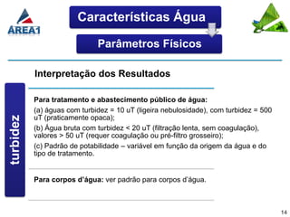 Características Água

                               Parâmetros Físicos

            Interpretação dos Resultados

            Para tratamento e abastecimento público de água:
            (a) águas com turbidez = 10 uT (ligeira nebulosidade), com turbidez = 500
 Turbidez




            uT (praticamente opaca);
turbidez




            (b) Água bruta com turbidez < 20 uT (filtração lenta, sem coagulação),
            valores > 50 uT (requer coagulação ou pré-filtro grosseiro);
            (c) Padrão de potabilidade – variável em função da origem da água e do
            tipo de tratamento.


            Para corpos d’água: ver padrão para corpos d’água.



                                                                                        14
 