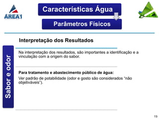 Características Água

                                  Parâmetros Físicos

               Interpretação dos Resultados

               Na interpretação dos resultados, são importantes a identificação e a
               vinculação com a origem do sabor.
Sabor e odor




               Para tratamento e abastecimento público de água:
               Ver padrão de potabilidade (odor e gosto são considerados “não
               objetiváveis”).




                                                                                      19
 