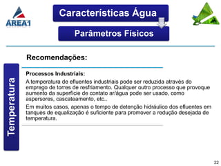 Características Água

                                Parâmetros Físicos

              Recomendações:

              Processos Industriais:
Temperatura




              A temperatura de efluentes industriais pode ser reduzida através do
              emprego de torres de resfriamento. Qualquer outro processo que provoque
              aumento da superfície de contato ar/água pode ser usado, como
              aspersores, cascateamento, etc..
              Em muitos casos, apenas o tempo de detenção hidráulico dos efluentes em
              tanques de equalização é suficiente para promover a redução desejada de
              temperatura.




                                                                                        22
 