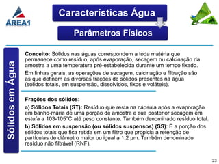 Características Água

                                     Parâmetros Físicos

                  Conceito: Sólidos nas águas correspondem a toda matéria que
                  permanece como resíduo, após evaporação, secagem ou calcinação da
Sólidos em Água




                  amostra a uma temperatura pré-estabelecida durante um tempo fixado.
                  Em linhas gerais, as operações de secagem, calcinação e filtração são
                  as que definem as diversas frações de sólidos presentes na água
                  (sólidos totais, em suspensão, dissolvidos, fixos e voláteis).

                  Frações dos sólidos:
                  a) Sólidos Totais (ST): Resíduo que resta na cápsula após a evaporação
                  em banho-maria de uma porção de amostra e sua posterior secagem em
                  estufa a 103-105°C até peso constante. Também denominado resíduo total.
                  b) Sólidos em suspensão (ou sólidos suspensos) (SS): É a porção dos
                  sólidos totais que fica retida em um filtro que propicia a retenção de
                  partículas de diâmetro maior ou igual a 1,2 μm. Também denominado
                  resíduo não filtrável (RNF).


                                                                                            23
 