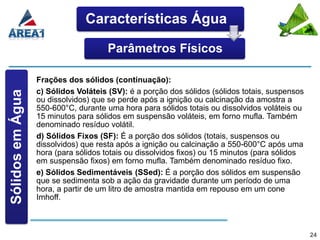 Características Água

                                      Parâmetros Físicos

                  Frações dos sólidos (continuação):
                  c) Sólidos Voláteis (SV): é a porção dos sólidos (sólidos totais, suspensos
Sólidos em Água




                  ou dissolvidos) que se perde após a ignição ou calcinação da amostra a
                  550-600°C, durante uma hora para sólidos totais ou dissolvidos voláteis ou
                  15 minutos para sólidos em suspensão voláteis, em forno mufla. Também
                  denominado resíduo volátil.
                  d) Sólidos Fixos (SF): É a porção dos sólidos (totais, suspensos ou
                  dissolvidos) que resta após a ignição ou calcinação a 550-600°C após uma
                  hora (para sólidos totais ou dissolvidos fixos) ou 15 minutos (para sólidos
                  em suspensão fixos) em forno mufla. Também denominado resíduo fixo.
                  e) Sólidos Sedimentáveis (SSed): É a porção dos sólidos em suspensão
                  que se sedimenta sob a ação da gravidade durante um período de uma
                  hora, a partir de um litro de amostra mantida em repouso em um cone
                  Imhoff.



                                                                                                24
 