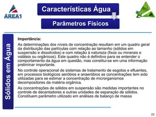 Características Água

                                     Parâmetros Físicos

                  Importância:
                  As determinações dos níveis de concentração resultam em um quadro geral
Sólidos em Água




                  da distribuição das partículas com relação ao tamanho (sólidos em
                  suspensão e dissolvidos) e com relação à natureza (fixos ou minerais e
                  voláteis ou orgânicos). Este quadro não é definitivo para se entender o
                  comportamento da água em questão, mas constitui-se em uma informação
                  preliminar importante.
                  No controle operacional de sistemas de tratamento de esgotos e efluentes,
                  em processos biológicos aeróbios e anaeróbios as concentrações tem sido
                  utilizadas para se estimar a concentração de microrganismos
                  decompositores da matéria orgânica.
                  As concentrações de sólidos em suspensão são medidas importantes no
                  controle de decantadores e outras unidades de separação de sólidos.
                  Constituem parâmetro utilizado em análises de balanço de massa



                                                                                              25
 