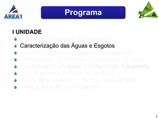Programa

I UNIDADE
  Introdução – Histórico – Panorama
  Caracterização das Águas e Esgotos
  Princípios Químicos, Físicos e Biológicos do TA
  Interpretação de Análises e Elaboração de Laudos
  Considerações Projetos e Técnicas de Tratamento
  Tecnologia para Tratamento de Água
  Parâmetros de controle de qualidade de Água
  Legislação Aplicada e Padrões




                                                      3
 
