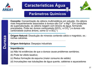 Características Água

                          Parâmetros Químicos
         Conceito: Concentração de cátions multimetálicos em solução. Os cátions
         mais frequentemente associados à dureza são Ca2+ e Mg2+. Em condições
         de supersaturação, os cátions reagem com ânions da água, formando
         preciptados. Pode ser dureza carbonatada (HCO3- e CO32-) e dureza não
         carbonatada (outros ânions, como Cl- e SO42-)

         Origem Natural: Dissolução de minerais contendo cálcio e magnésio, ex.:
Dureza




         rochas calcárias.

         Origem Antrópica: Despejos industriais

         Importância:
         (a) Não há evidências de que a dureza cause problemas sanitários;
         (b) Pode ter efeito laxativo;
         (c) Reduz formação de espuma (maior consumo de sabão)
         (d) Incrustações nas tubulações de água quente, caldeiras e aquecedores

                                                                                   37
 