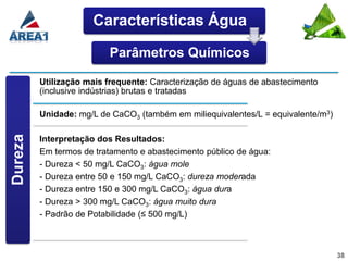 Características Água

                         Parâmetros Químicos

         Utilização mais frequente: Caracterização de águas de abastecimento
         (inclusive indústrias) brutas e tratadas

         Unidade: mg/L de CaCO3 (também em miliequivalentes/L = equivalente/m3)
Dureza




         Interpretação dos Resultados:
         Em termos de tratamento e abastecimento público de água:
         - Dureza < 50 mg/L CaCO3: água mole
         - Dureza entre 50 e 150 mg/L CaCO3: dureza moderada
         - Dureza entre 150 e 300 mg/L CaCO3: água dura
         - Dureza > 300 mg/L CaCO3: água muito dura
         - Padrão de Potabilidade (≤ 500 mg/L)



                                                                                  38
 