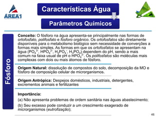 Características Água

                           Parâmetros Químicos
          Conceito: O fósforo na água apresenta-se principalmente nas formas de
          ortofosfato, polifosfato e fósforo orgânico. Os ortofosfatos são diretamente
          disponíveis para o metabolismo biológico sem necessidade de converções a
          formas mais simples. As formas em que os ortofosfatos se apresentam na
          água (PO43-, HPO42-, H2PO4-, H3PO4) dependem do pH, sendo a mais
          comum na faixa usual de pH o HPO42-. Os polifosfatos são moléculas mais
          complexas com dois ou mais átomos de fósforo.
Fósforo




          Origem Natural: dissolução de compostos do solo, decomposição da MO e
          fósforo de composição celular de microrganismos.

          Origem Antrópica: Despejos domésticos, industriais, detergentes,
          excrementos animais e fertilizantes

          Importância:
          (a) Não apresenta problemas de ordem sanitária nas águas abastecimento;
          (b) Seu excesso pode conduzir a um crescimento exagerado de
          microrganismos (eutrofização);
                                                                                         46
 