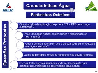 Características Água

                               Parâmetros Químicos

                     Cite exemplos de aplicação do pH em ETAs, ETEs e em lago
Questões Propostas



                     eutrofizado ?

                         Pode uma água natural conter acidez e alcalinidade ao
                         mesmo tempo ?

                          Qual a principal forma em que a dureza pode ser introduzida
                          nas águas naturais?


                         Quais as principais fontes de nitrogênio nas águas naturais?


                     Por que tratar esgotos sanitários pode ser insuficiente para
                     controlar a eutrofização de determinada água natural?

                                                                                        49
 
