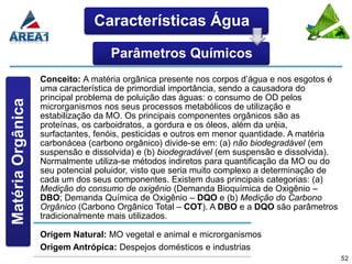 Características Água

                                    Parâmetros Químicos
                   Conceito: A matéria orgânica presente nos corpos d’água e nos esgotos é
                   uma característica de primordial importância, sendo a causadora do
                   principal problema de poluição das águas: o consumo de OD pelos
Matéria Orgânica




                   microrganismos nos seus processos metabólicos de utilização e
                   estabilização da MO. Os principais componentes orgânicos são as
                   proteínas, os carboidratos, a gordura e os óleos, além da uréia,
                   surfactantes, fenóis, pesticidas e outros em menor quantidade. A matéria
                   carbonácea (carbono orgânico) divide-se em: (a) não biodegradável (em
                   suspensão e dissolvida) e (b) biodegradável (em suspensão e dissolvida).
                   Normalmente utiliza-se métodos indiretos para quantificação da MO ou do
                   seu potencial poluidor, visto que seria muito complexo a determinação de
                   cada um dos seus componentes. Existem duas principais categorias: (a)
                   Medição do consumo de oxigênio (Demanda Bioquímica de Oxigênio –
                   DBO; Demanda Química de Oxigênio – DQO e (b) Medição do Carbono
                   Orgânico (Carbono Orgânico Total – COT). A DBO e a DQO são parâmetros
                   tradicionalmente mais utilizados.

                   Origem Natural: MO vegetal e animal e microrganismos
                   Origem Antrópica: Despejos domésticos e industrias
                                                                                              52
 