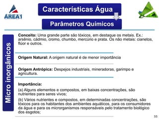 Características Água

                                     Parâmetros Químicos
                    Conceito: Uma grande parte são tóxicos, em destaque os metais. Ex.:
                    arsênio, cádmio, cromo, chumbo, mercúrio e prata. Os não metais: cianetos,
                    flúor e outros.
Micro inorgânicos




                    Origem Natural: A origem natural é de menor importância

                    Origem Antrópica: Despejos industriais, mineradoras, garimpo e
                    agricultura.

                    Importância:
                    (a) Alguns elementos e compostos, em baixas concentrações, são
                    nutrientes para seres vivos;
                    (b) Vários nutrientes e compostos, em determinadas concentrações, são
                    tóxicos para os habitantes dos ambientes aquáticos, para os consumidores
                    da água e para os microrganismos responsáveis pelo tratamento biológico
                    dos esgotos;
                                                                                                 55
 