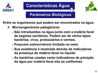 Características Água

                 Parâmetros Biológicos

Entre os organismos que podem ser encontrados na água:
   Microorganismos patogênicos
      o São introduzidos na água junto com a matéria fecal
        de esgotos sanitários. Podem ser de vários tipos:
        bactérias, vírus, protozoários e vermes.
      o Possuem sobrevivência limitada no meio
      o Sua existência é mostrada através de indicadores
        da presença de matéria fecal no líquido
      o As bactérias usadas como indicadores de poluição
        da água por matéria fecal são os coliformes

                                                             59
 
