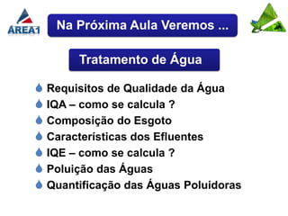 Na Próxima Aula Veremos ...

       Tratamento de Água

 Requisitos de Qualidade da Água
 IQA – como se calcula ?
 Composição do Esgoto
 Características dos Efluentes
 IQE – como se calcula ?
 Poluição das Águas
 Quantificação das Águas Poluidoras
 
