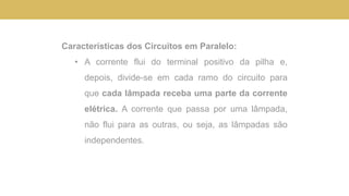 Características dos Circuitos em Paralelo:
• A corrente flui do terminal positivo da pilha e,
depois, divide-se em cada ramo do circuito para
que cada lâmpada receba uma parte da corrente
elétrica. A corrente que passa por uma lâmpada,
não flui para as outras, ou seja, as lâmpadas são
independentes.
 