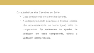 Características dos Circuitos em Série:
• Cada componente tem a mesma corrente.
• A voltagem fornecida pela fonte é dividida (embora
não necessariamente de forma igual) entre os
componentes. Se somarmos as quedas de
voltagem em cada componente, obterá a
voltagem total fornecida.
 