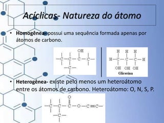 Acíclicas- Natureza do átomo
• Homogênea- possui uma sequência formada apenas por
átomos de carbono.
• Heterogênea- existe pelo menos um heteroátomo
entre os átomos de carbono. Heteroátomo: O, N, S, P.
 