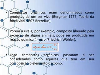 • Compostos orgânicos eram denominados como
produtos de um ser vivo (Bergman-1777, Teoria da
força vital-1807 Berzelius),
• Porem a ureia, por exemplo, composto liberado pela
excreção de alguns animais, pode ser produzida em
reação química in vitro (Friedrich Wöhler).
• Logo compostos orgânicos passaram a ser
considerados como aqueles que tem em sua
composição o elemento Carbono.
 