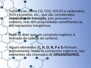 • Substâncias, como CO, CO2, H2CO3 e carbonatos,
HCN e cianetos, etc., que são considerados
compostos de transição, pois possuem o
carbono, mas têm propriedades semelhantes às
dos compostos inorgânicos.
• Pode-se dizer que um composto orgânico é
formado de cadeias de carbono.
• Alguns elementos (C, H, O, N, P e S) formam,
praticamente, todos os compostos orgânicos, tais
elementos são chamados de ORGANÓGENOS.
 