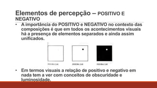 Elementos de percepção – POSITIVO E
NEGATIVO
• A importância do POSITIVO e NEGATIVO no contexto das
composições é que em todos os acontecimentos visuais
há a presença de elementos separados e ainda assim
unificados.

• Em termos visuais a relação de positivo e negativo em
nada tem a ver com conceitos de obscuridade e
luminosidade.

 