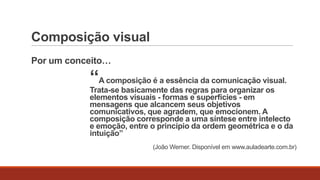 Composição visual
Por um conceito…

“A composição é a essência da comunicação visual.

Trata-se basicamente das regras para organizar os
elementos visuais - formas e superfícies - em
mensagens que alcancem seus objetivos
comunicativos, que agradem, que emocionem. A
composição corresponde a uma síntese entre intelecto
e emoção, entre o princípio da ordem geométrica e o da
intuição”
(João Werner. Disponível em www.auladearte.com.br)

 