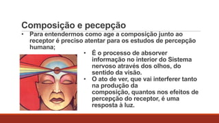 Composição e pecepção
• Para entendermos como age a composição junto ao
receptor é preciso atentar para os estudos de percepção
humana;
• É o processo de absorver
informação no interior do Sistema
nervoso através dos olhos, do
sentido da visão.
• O ato de ver, que vai interferer tanto
na produção da
composição, quantos nos efeitos de
percepção do receptor, é uma
resposta à luz.

 