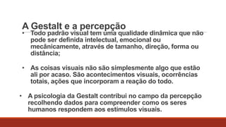 A Gestalt e a percepção

• Todo padrão visual tem uma qualidade dinâmica que não
pode ser definida intelectual, emocional ou
mecânicamente, através de tamanho, direção, forma ou
distância;
• As coisas visuais não são simplesmente algo que estão
ali por acaso. São acontecimentos visuais, ocorrências
totais, ações que incorporam a reação do todo.
• A psicologia da Gestalt contribui no campo da percepção
recolhendo dados para compreender como os seres
humanos respondem aos estímulos visuais.

 