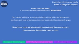 Comunicação Social – Publicidade e Propaganda PREXPM - Projeto Experimental: Planejamento de Mídia Prof. Juliane Cavalcante Vitoriano da Silva
Conceitos técnicos de mídia
Passo 2: Seleção da Amostra
Primeiro: O que é uma amostra?
É um conjunto escolhido para representar um grupo maior
Para medir a audiência, um grupo de indivíduos é escolhido para representar a
população, pois essa amostra possui as mesmas características do grande grupo.
Desta forma, podemos interpretar o comportamento da amostra como o
comportamento da população como um todo.
 