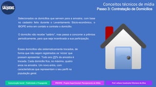 Comunicação Social – Publicidade e Propaganda PREXPM - Projeto Experimental: Planejamento de Mídia Prof. Juliane Cavalcante Vitoriano da Silva
Conceitos técnicos de mídia
Passo 3: Contratação de Domicílios
Selecionados os domicílios que servem para a amostra, com base
no cadastro feito durante o Levantamento Sócio-econômico, o
IBOPE entra em contato e contrata o domicílio.
O domicílio não recebe “salário”, mas passa a concorrer a prêmios
periodicamente, para que seja incentivada a sua participação.
Esses domicílios são sistematicamente trocados, de
forma que não sejam registrados os ‘vícios’ que
possam apresentar. Todo ano 25% da amostra é
trocada. Cada domicílio fica, no máximo, quatro
anos na amostra. Um novo entra, com
características que representam o seu perfil na
população geral.
 