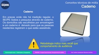 Comunicação Social – Publicidade e Propaganda PREXPM - Projeto Experimental: Planejamento de Mídia Prof. Juliane Cavalcante Vitoriano da Silva
Conceitos técnicos de mídia
Caderno
Caderno
Em praças onde não há medição regular, o
IBOPE realiza a pesquisa através de caderno.
Os domicílios são escolhidos por amostragem
e um caderno é deixado para que as pessoas
residentes registrem o que estão assistindo.
Metodologia indica mais recall que
comportamento de audiência
 