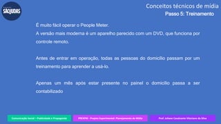 Comunicação Social – Publicidade e Propaganda PREXPM - Projeto Experimental: Planejamento de Mídia Prof. Juliane Cavalcante Vitoriano da Silva
Conceitos técnicos de mídia
Passo 5: Treinamento
É muito fácil operar o People Meter.
A versão mais moderna é um aparelho parecido com um DVD, que funciona por
controle remoto.
Antes de entrar em operação, todas as pessoas do domicílio passam por um
treinamento para aprender a usá-lo.
Apenas um mês após estar presente no painel o domicílio passa a ser
contabilizado
 