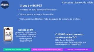 Comunicação Social – Publicidade e Propaganda PREXPM - Projeto Experimental: Planejamento de Mídia Prof. Juliane Cavalcante Vitoriano da Silva
Conceitos técnicos de mídia
O que é o IBOPE?
 Fundado em 1942 por Auricélio Penteado
 Queria saber a audiência de sua rádio
 Começa com audiência de rádio e pesquisa de consumo de produtos
Década de 50:
pesquisas políticas e de
TV por método flagrante.
No final dos anos 80 é
que surgem os
peoplemeters
O IBOPE sabe o que estou
vendo na minha TV?
Não. Só os domicílios
que participam da amostra têm sua
audiência aferida pelo IBOPE.
 