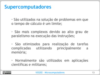 Supercomputadores

  ➢
   São utilizados na solução de problemas em que
  o tempo de cálculo é um limite;

  ➢
    São mais complexos devido ao alto grau de
  paralelismo na execução das instruções;

  ➢ São otimizados para realização de tarefas
  complicadas   utilizando principalmente   a
  memória;

  ➢
     Normalmente são utilizados em aplicações
  científicas e militares;

                103202 – Microcomputadores         13
 