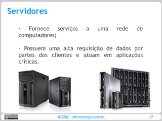 Servidores
  ➢  Fornece serviços         a      uma    rede   de
  computadores;

  ➢ Possuem uma alta requisição de dados por
  partes dos clientes e atuam em aplicações
  críticas.




               103202 – Microcomputadores               17
 