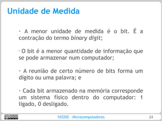 Unidade de Medida

  ➢ A menor unidade de medida é o bit. É a
  contração do termo binary digit;

  •
   O bit é a menor quantidade de informação que
  se pode armazenar num computador;

  ➢ A reunião de certo número de bits forma um
  dígito ou uma palavra; e

  ➢
    Cada bit armazenado na memória corresponde
  um sistema físico dentro do computador: 1
  ligado, 0 desligado.

               103202 – Microcomputadores         24
 
