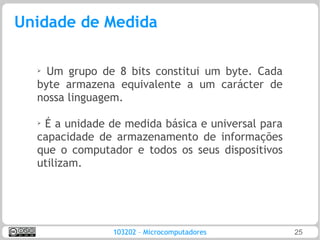 Unidade de Medida

  ➢ Um grupo de 8 bits constitui um byte. Cada
  byte armazena equivalente a um carácter de
  nossa linguagem.

  ➢
   É a unidade de medida básica e universal para
  capacidade de armazenamento de informações
  que o computador e todos os seus dispositivos
  utilizam.




                103202 – Microcomputadores         25
 