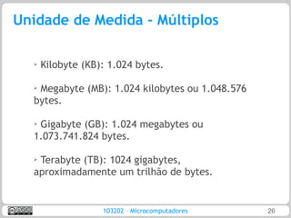 Unidade de Medida - Múltiplos

  ➢   Kilobyte (KB): 1.024 bytes.

  ➢
   Megabyte (MB): 1.024 kilobytes ou 1.048.576
  bytes.

  ➢
   Gigabyte (GB): 1.024 megabytes ou
  1.073.741.824 bytes.

  ➢Terabyte (TB): 1024 gigabytes,
  aproximadamente um trilhão de bytes.


                   103202 – Microcomputadores    26
 