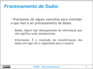 Processamento de Dados

  ➢ Precisamos de alguns conceitos para entender
  o que vem a ser processamento de dados.
      •   Dados: Algum tipo desorganizado de informação que
          não significa nada isoladamente.

      •
          Informação: É o resultado da transformação dos
          dados em algo útil e organizado para o usuário




                       103202 – Microcomputadores             5
 