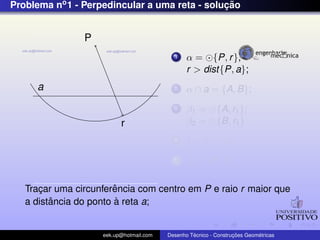 Problema no1 - Perpedincular a uma reta - soluc¸ ˜ao
a
P
r
1 α = {P, r},
r > dist{P, a};
2 α ∩ a = {A, B};
3 β1 = {A, r1};
β2 = {B, r1}
4 I = β1 ∩ β2;
5 r3 ⊂ {P, I};
Trac¸ar uma circunferˆencia com centro em P e raio r maior que
a distˆancia do ponto `a reta a;
eek.up@hotmail.com Desenho T´ecnico - Construc¸ ˜oes Geom´etricas
 