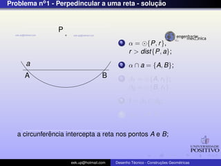 Problema no1 - Perpedincular a uma reta - soluc¸ ˜ao
a
P
A B
1 α = {P, r},
r > dist{P, a};
2 α ∩ a = {A, B};
3 β1 = {A, r1};
β2 = {B, r1}
4 I = β1 ∩ β2;
5 r3 ⊂ {P, I};
a circunferˆencia intercepta a reta nos pontos A e B;
eek.up@hotmail.com Desenho T´ecnico - Construc¸ ˜oes Geom´etricas
 
