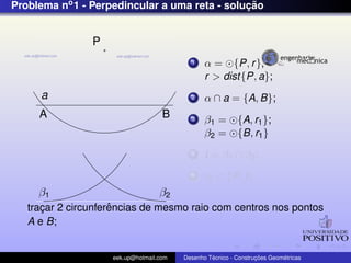 Problema no1 - Perpedincular a uma reta - soluc¸ ˜ao
a
P
A B
β2β1
1 α = {P, r},
r > dist{P, a};
2 α ∩ a = {A, B};
3 β1 = {A, r1};
β2 = {B, r1}
4 I = β1 ∩ β2;
5 r3 ⊂ {P, I};
trac¸ar 2 circunferˆencias de mesmo raio com centros nos pontos
A e B;
eek.up@hotmail.com Desenho T´ecnico - Construc¸ ˜oes Geom´etricas
 