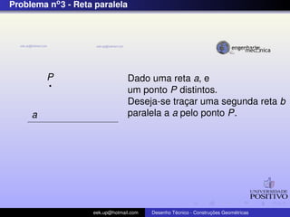 Problema no3 - Reta paralela
P
a
Dado uma reta a, e
um ponto P distintos.
Deseja-se trac¸ar uma segunda reta b
paralela a a pelo ponto P.
eek.up@hotmail.com Desenho T´ecnico - Construc¸ ˜oes Geom´etricas
 