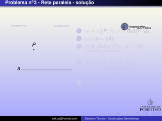 Problema no3 - Reta paralela - soluc¸ ˜ao
P
a
1 γ1 = {P, r}, r > dist(P, a);
2 γ1 ∩ a = {A};
3 (A, dist(a, P))
γ2
∩a = {B};
4 γ3 = (A, dist(B, P))
γ4 = (P, dist(B, P))
γ3 ∩ γ4 = {C};
5 PC;
eek.up@hotmail.com Desenho T´ecnico - Construc¸ ˜oes Geom´etricas
 