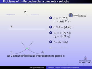 Problema no1 - Perpedincular a uma reta - soluc¸ ˜ao
a
P
β2β1
I
1 α = {P, r},
r > dist{P, a};
2 α ∩ a = {A, B};
3 β1 = {A, r1};
β2 = {B, r1}
4 I = β1 ∩ β2;
5 r3 ⊂ {P, I};
as 2 circunferˆencias se interceptam no ponto I;
eek.up@hotmail.com Desenho T´ecnico - Construc¸ ˜oes Geom´etricas
 