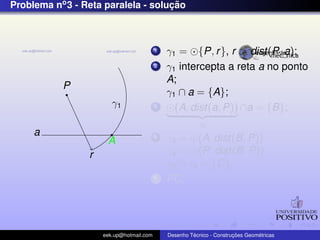 Problema no3 - Reta paralela - soluc¸ ˜ao
P
a
r
γ1
A
1 γ1 = {P, r}, r > dist(P, a);
2 γ1 intercepta a reta a no ponto
A;
γ1 ∩ a = {A};
3 (A, dist(a, P))
γ2
∩a = {B};
4 γ3 = (A, dist(B, P))
γ4 = (P, dist(B, P))
γ3 ∩ γ4 = {C};
5 PC;
eek.up@hotmail.com Desenho T´ecnico - Construc¸ ˜oes Geom´etricas
 
