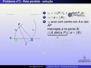Problema no3 - Reta paralela - soluc¸ ˜ao
P
a
r
γ1
A
γ2
B
1 γ1 = {P, r}, r > dist(P, a);
2 γ1 ∩ a = {A};
3 γ2 arco com centro em A e raio
AP
intercepta a no ponto B;
(A, dist(a, P))
γ2
∩a = {B};
4 γ3 = (A, dist(B, P))
γ4 = (P, dist(B, P))
γ3 ∩ γ4 = {C};
5 PC;
eek.up@hotmail.com Desenho T´ecnico - Construc¸ ˜oes Geom´etricas
 