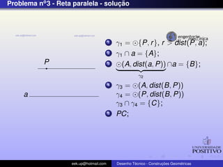 Problema no3 - Reta paralela - soluc¸ ˜ao
P
a
1 γ1 = {P, r}, r > dist(P, a);
2 γ1 ∩ a = {A};
3 (A, dist(a, P))
γ2
∩a = {B};
4 γ3 = (A, dist(B, P))
γ4 = (P, dist(B, P))
γ3 ∩ γ4 = {C};
5 PC;
eek.up@hotmail.com Desenho T´ecnico - Construc¸ ˜oes Geom´etricas
 