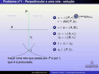 Problema no1 - Perpedincular a uma reta - soluc¸ ˜ao
a
P
I
r3
1 α = {P, r},
r > dist{P, a};
2 α ∩ a = {A, B};
3 β1 = {A, r1};
β2 = {B, r1}
4 I = β1 ∩ β2;
5 r3 ⊂ {P, I};
trac¸ar uma reta que passa por P e por I,
que ´e a procurada;
eek.up@hotmail.com Desenho T´ecnico - Construc¸ ˜oes Geom´etricas
 