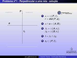 Problema no1 - Perpedincular a uma reta - soluc¸ ˜ao
a
P
r3
1 α = {P, r},
r > dist{P, a};
2 α ∩ a = {A, B};
3 β1 = {A, r1};
β2 = {B, r1}
4 I = β1 ∩ β2;
5 r3 ⊂ {P, I};
eek.up@hotmail.com Desenho T´ecnico - Construc¸ ˜oes Geom´etricas
 