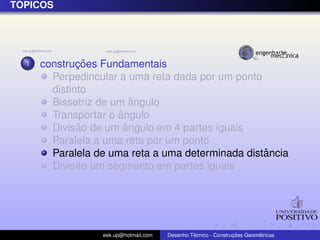 T ´OPICOS
1 construc¸ ˜oes Fundamentais
Perpedincular a uma reta dada por um ponto
distinto
Bissetriz de um ˆangulo
Transportar o ˆangulo
Divis˜ao de um ˆangulo em 4 partes iguais
Paralela a uma reta por um ponto
Paralela de uma reta a uma determinada distˆancia
Divis˜ao um segmento em partes iguais
eek.up@hotmail.com Desenho T´ecnico - Construc¸ ˜oes Geom´etricas
 