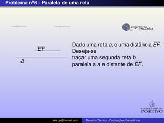 Problema no6 - Paralela de uma reta
EF
a
Dado uma reta a, e uma distˆancia EF.
Deseja-se
trac¸ar uma segunda reta b
paralela a a e distante de EF.
eek.up@hotmail.com Desenho T´ecnico - Construc¸ ˜oes Geom´etricas
 