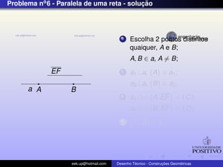 Problema no6 - Paralela de uma reta - soluc¸ ˜ao
EF
a A B
1 Escolha 2 pontos distintos
quaiquer, A e B;
A, B ∈ a, A = B;
2 a1⊥a, {A} ∈ a1;
a2⊥a, {B} ∈ a2;
3 a1 ∩ {A, EF} = {C};
a2 ∩ {B, EF} = {D};
4 {C, D} ∈ b;
eek.up@hotmail.com Desenho T´ecnico - Construc¸ ˜oes Geom´etricas
 